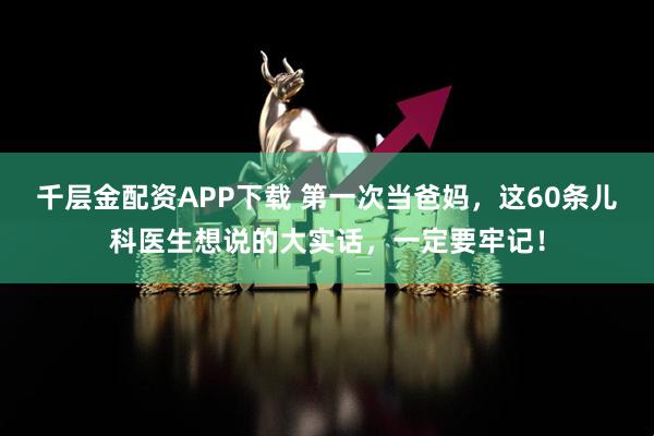 千层金配资APP下载 第一次当爸妈，这60条儿科医生想说的大实话，一定要牢记！