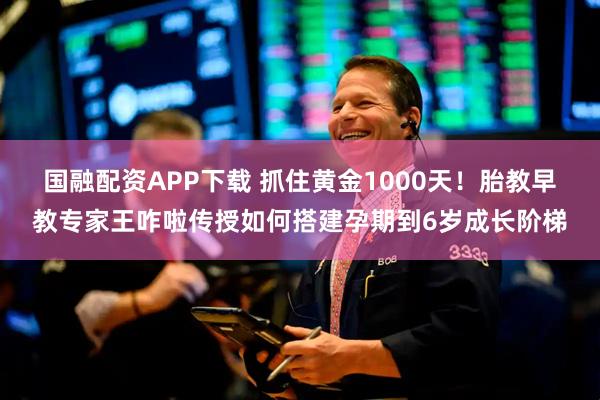 国融配资APP下载 抓住黄金1000天！胎教早教专家王咋啦传授如何搭建孕期到6岁成长阶梯