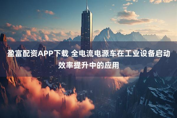 盈富配资APP下载 全电流电源车在工业设备启动效率提升中的应用
