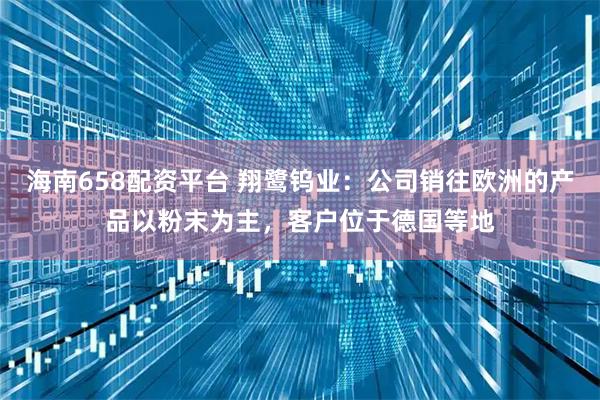 海南658配资平台 翔鹭钨业:公司销往欧洲的产品以粉末为主,客户位于德国等地