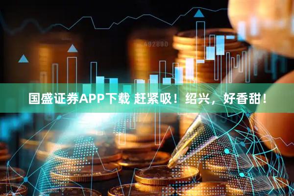 国盛证券APP下载 赶紧吸！绍兴，好香甜！