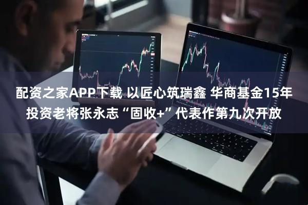 配资之家APP下载 以匠心筑瑞鑫 华商基金15年投资老将张永志“固收+”代表作第九次开放