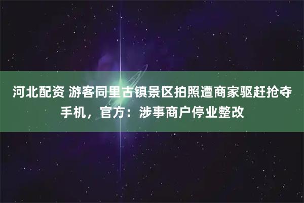 河北配资 游客同里古镇景区拍照遭商家驱赶抢夺手机，官方：涉事商户停业整改