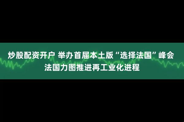 炒股配资开户 举办首届本土版“选择法国”峰会 法国力图推进再工业化进程