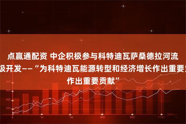 点赢通配资 中企积极参与科特迪瓦萨桑德拉河流域梯级开发——“为科特迪瓦能源转型和经济增长作出重要贡献”