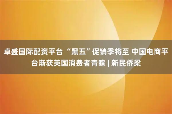 卓盛国际配资平台 “黑五”促销季将至 中国电商平台渐获英国消费者青睐 | 新民侨梁