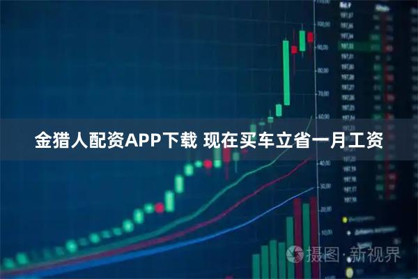 金猎人配资APP下载 现在买车立省一月工资