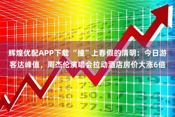 辉煌优配APP下载 “撞”上春假的清明：今日游客达峰值，周杰伦演唱会拉动酒店房价大涨6倍