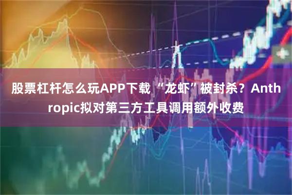 股票杠杆怎么玩APP下载 “龙虾”被封杀?Anthropic拟对第三方工具调用额外收费