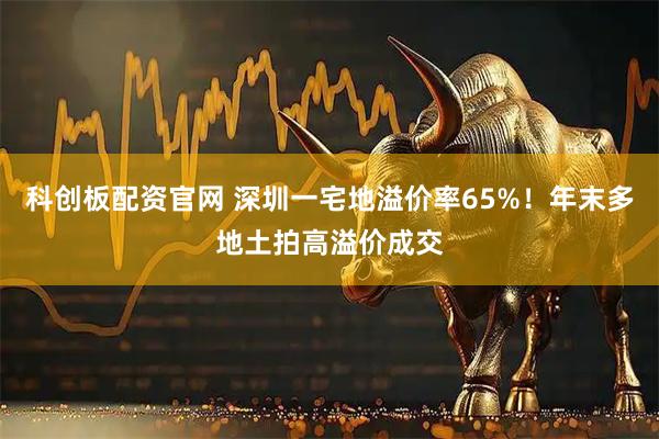 科创板配资官网 深圳一宅地溢价率65%!年末多地土拍高溢价成交