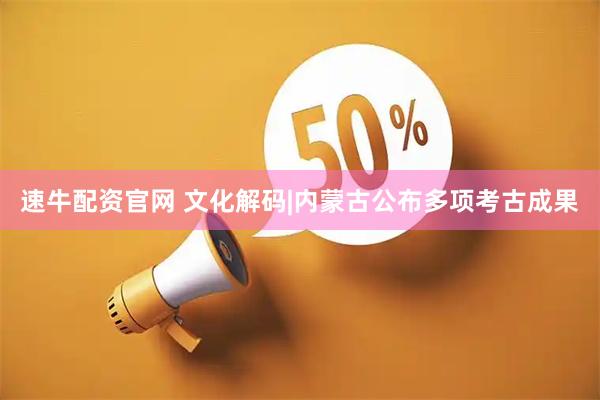 速牛配资官网 文化解码|内蒙古公布多项考古成果