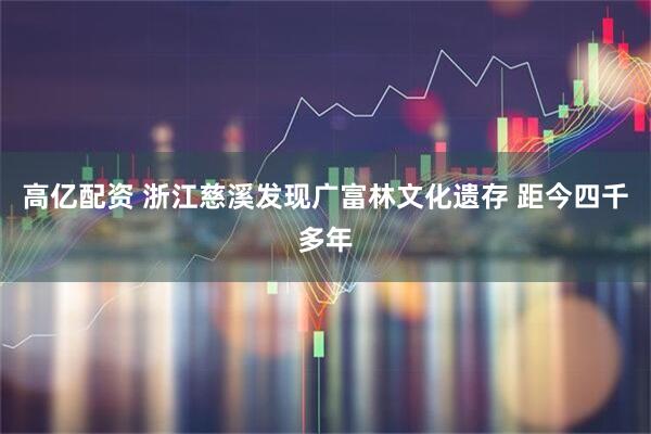 高亿配资 浙江慈溪发现广富林文化遗存 距今四千多年