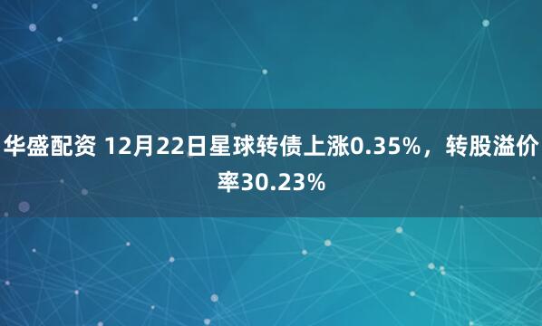 华盛配资 12月22日星球转债上涨0.35%，转股溢价率30.23%