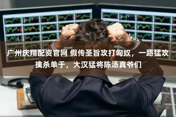 广州庆翔配资官网 假传圣旨攻打匈奴，一路猛攻擒杀单于，大汉猛将陈汤真爷们