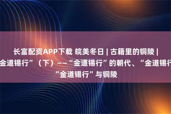 长富配资APP下载 皖美冬日 | 古籍里的铜陵 | 夏商周“金道锡行”（下）——“金道锡行”的朝代、“金道锡行”与铜陵