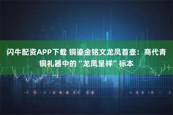 闪牛配资APP下载 铜鎏金铭文龙凤首壶：商代青铜礼器中的“龙凤呈祥”标本