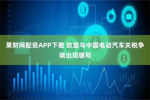 莱财网配资APP下载 欧盟与中国电动汽车关税争端出现缓和