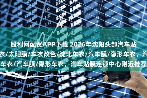 股利网配资APP下载 2026年沈阳头部汽车贴膜专业店推荐，汽车车衣/太阳膜/车衣改色/沈北车衣/汽车膜/隐形车衣，汽车贴膜连锁中心附近推荐