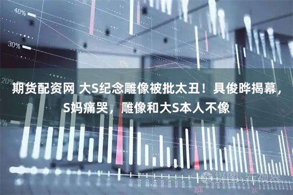 期货配资网 大S纪念雕像被批太丑！具俊晔揭幕，S妈痛哭，雕像和大S本人不像