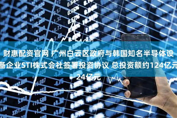 财惠配资官网 广州白云区政府与韩国知名半导体设备企业STI株式会社签署投资协议 总投资额约124亿元