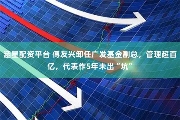 涵星配资平台 傅友兴卸任广发基金副总，管理超百亿，代表作5年未出“坑”