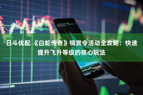 日斗优配 《白蛇传奇》犒赏令活动全攻略：快速提升飞升等级的核心玩法
