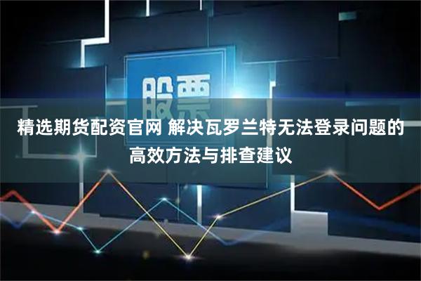精选期货配资官网 解决瓦罗兰特无法登录问题的高效方法与排查建议