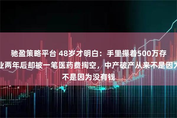 驰盈策略平台 48岁才明白：手里攥着500万存款，失业两年后却被一笔医药费掏空，中产破产从来不是因为没有钱