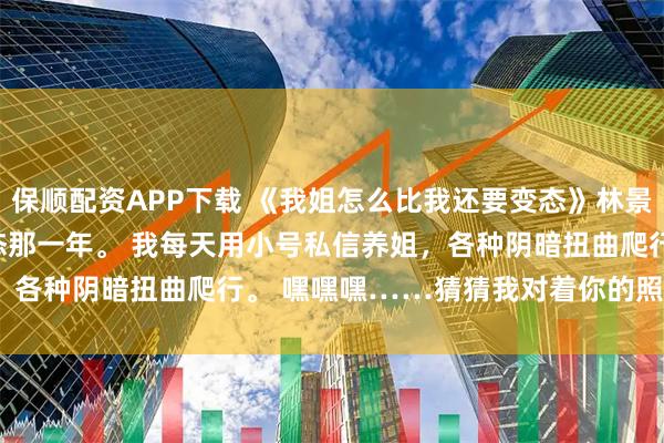 保顺配资APP下载 《我姐怎么比我还要变态》林景然江舒窈沈薇 　最变态那一年。 　　我每天用小号私信养姐，各种阴暗扭曲爬行。 　　嘿嘿嘿……猜猜我对着你的照片在干嘛？