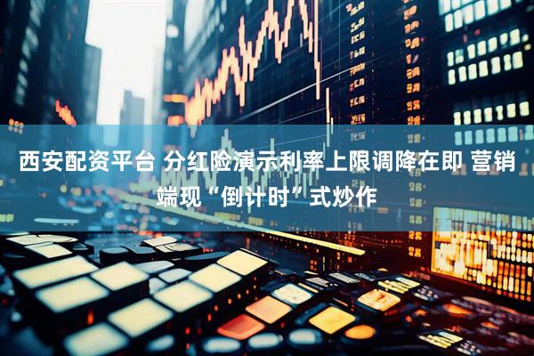 西安配资平台 分红险演示利率上限调降在即 营销端现“倒计时”式炒作