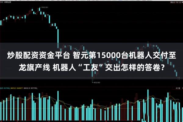炒股配资资金平台 智元第15000台机器人交付至龙旗产线 机器人“工友”交出怎样的答卷？