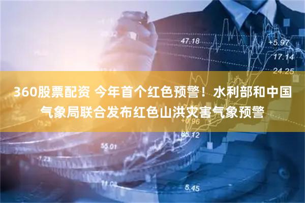 360股票配资 今年首个红色预警！水利部和中国气象局联合发布红色山洪灾害气象预警